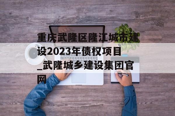 重庆武隆区隆江城市建设2023年债权项目_武隆城乡建设集团官网