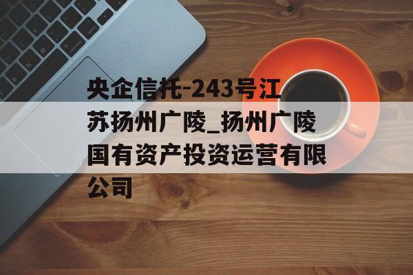 央企信托-243号江苏扬州广陵_扬州广陵国有资产投资运营有限公司