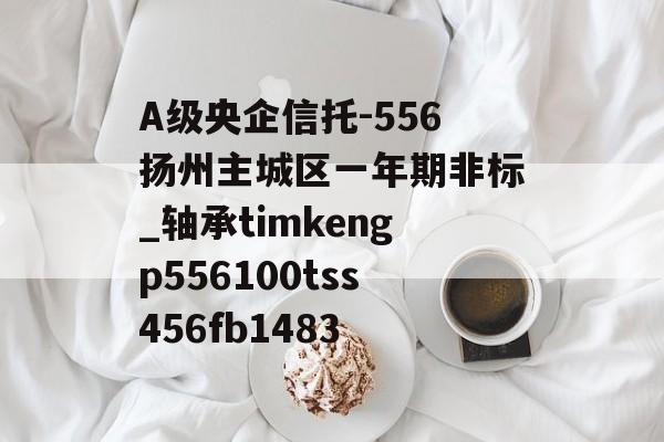 A级央企信托-556扬州主城区一年期非标_轴承timkengp556100tss456fb1483