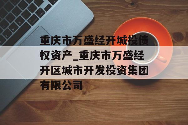 重庆市万盛经开城投债权资产_重庆市万盛经开区城市开发投资集团有限公司