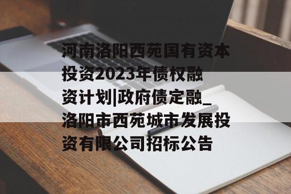 河南洛阳西苑国有资本投资2023年债权融资计划|政府债定融_洛阳市西苑城市发展投资有限公司招标公告