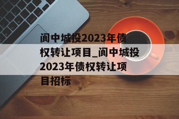 阆中城投2023年债权转让项目_阆中城投2023年债权转让项目招标