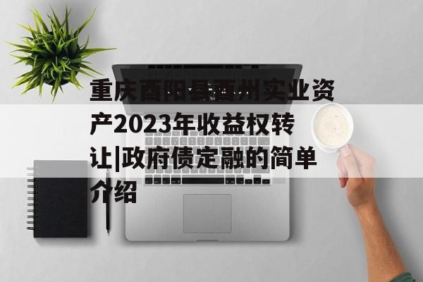 重庆酉阳县酉州实业资产2023年收益权转让|政府债定融的简单介绍