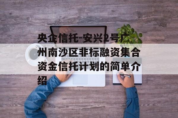 央企信托-安兴2号广州南沙区非标融资集合资金信托计划的简单介绍