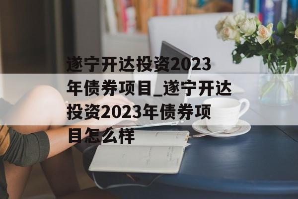 遂宁开达投资2023年债券项目_遂宁开达投资2023年债券项目怎么样