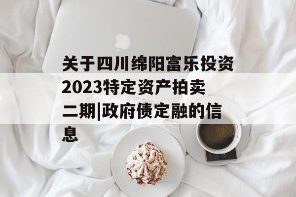 关于四川绵阳富乐投资2023特定资产拍卖二期|政府债定融的信息