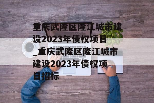 重庆武隆区隆江城市建设2023年债权项目_重庆武隆区隆江城市建设2023年债权项目招标