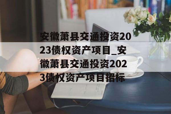 安徽萧县交通投资2023债权资产项目_安徽萧县交通投资2023债权资产项目招标