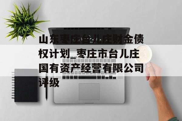 山东枣庄台儿庄财金债权计划_枣庄市台儿庄国有资产经营有限公司评级