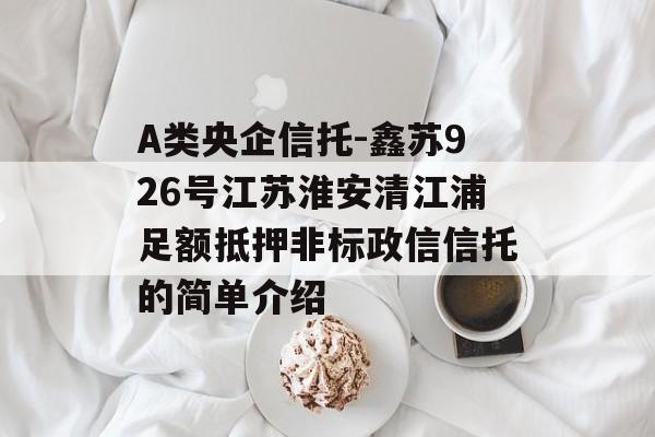 A类央企信托-鑫苏926号江苏淮安清江浦足额抵押非标政信信托的简单介绍