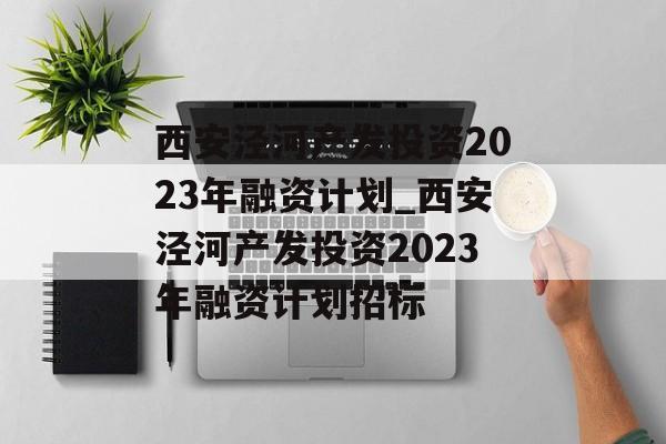 西安泾河产发投资2023年融资计划_西安泾河产发投资2023年融资计划招标