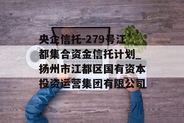 央企信托-279号江都集合资金信托计划_扬州市江都区国有资本投资运营集团有限公司