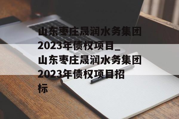 山东枣庄晟润水务集团2023年债权项目_山东枣庄晟润水务集团2023年债权项目招标