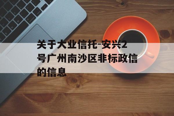 关于大业信托-安兴2号广州南沙区非标政信的信息