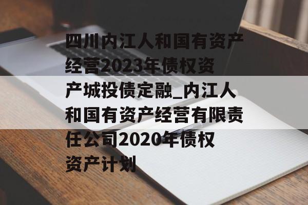 四川内江人和国有资产经营2023年债权资产城投债定融_内江人和国有资产经营有限责任公司2020年债权资产计划