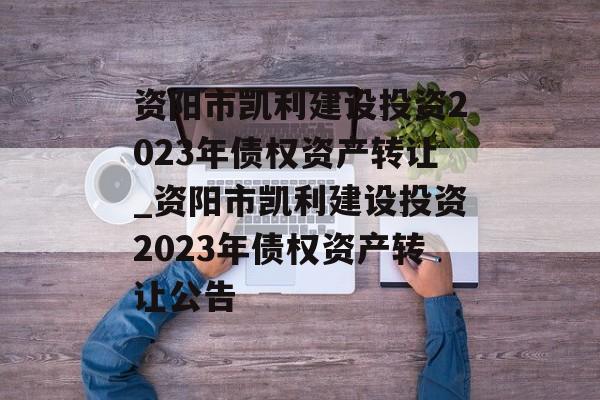 资阳市凯利建设投资2023年债权资产转让_资阳市凯利建设投资2023年债权资产转让公告