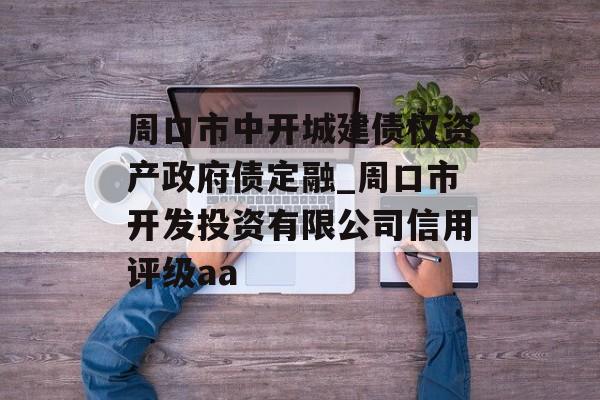 周口市中开城建债权资产政府债定融_周口市开发投资有限公司信用评级aa