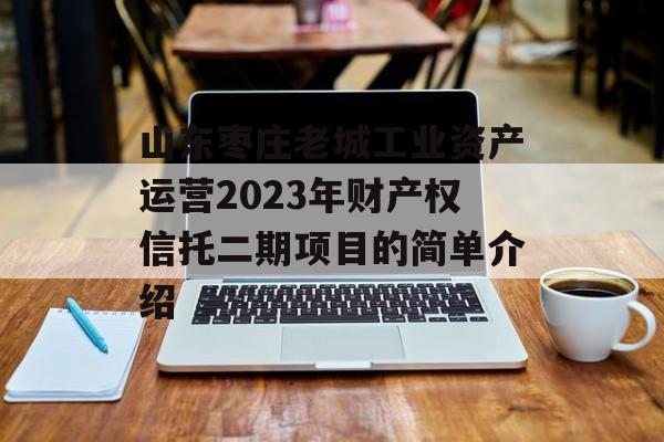 山东枣庄老城工业资产运营2023年财产权信托二期项目的简单介绍