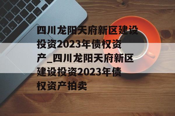 四川龙阳天府新区建设投资2023年债权资产_四川龙阳天府新区建设投资2023年债权资产拍卖