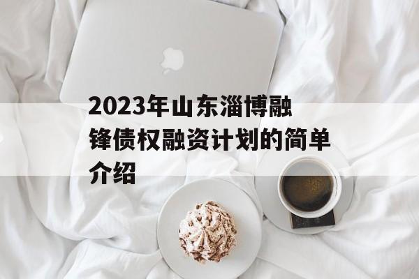 2023年山东淄博融锋债权融资计划的简单介绍