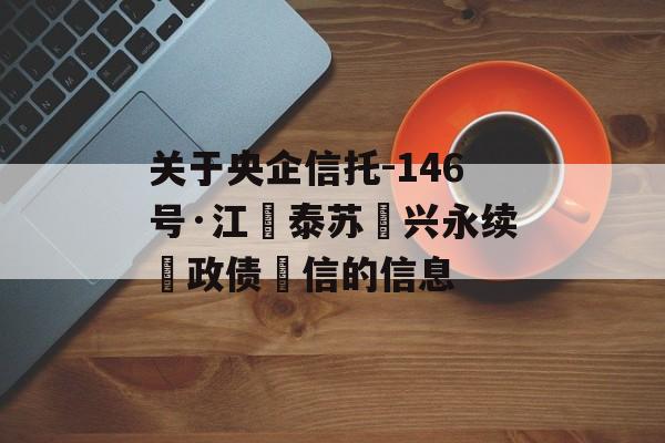 关于央企信托-146号·江‮泰苏‬兴永续‮政债‬信的信息