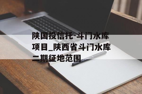 陕国投信托-斗门水库项目_陕西省斗门水库二期征地范围