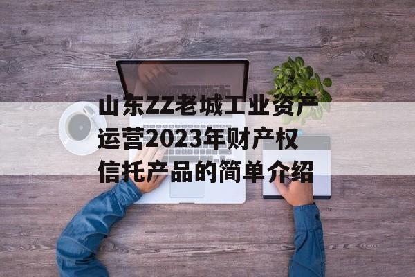 山东ZZ老城工业资产运营2023年财产权信托产品的简单介绍