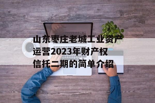 山东枣庄老城工业资产运营2023年财产权信托二期的简单介绍