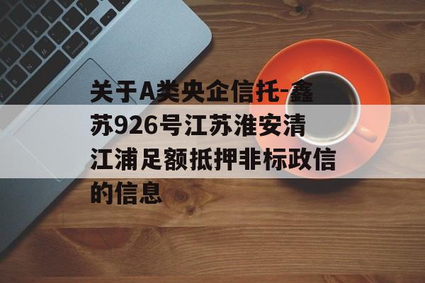 关于A类央企信托-鑫苏926号江苏淮安清江浦足额抵押非标政信的信息