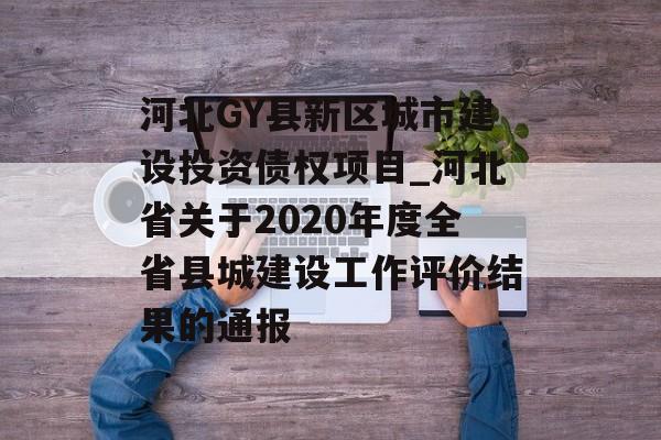 河北GY县新区城市建设投资债权项目_河北省关于2020年度全省县城建设工作评价结果的通报