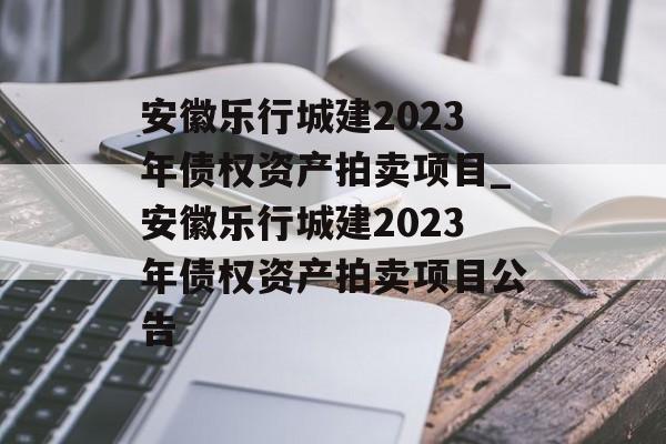 安徽乐行城建2023年债权资产拍卖项目_安徽乐行城建2023年债权资产拍卖项目公告