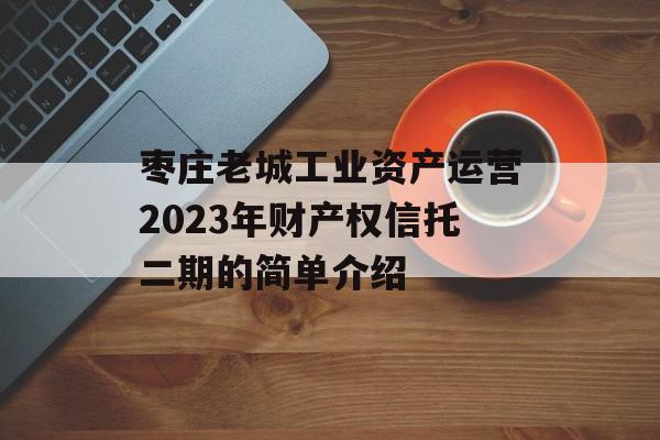 枣庄老城工业资产运营2023年财产权信托二期的简单介绍