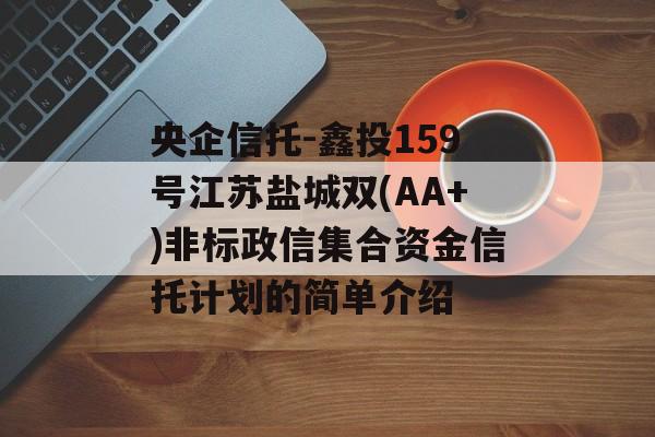 央企信托-鑫投159号江苏盐城双(AA+)非标政信集合资金信托计划的简单介绍