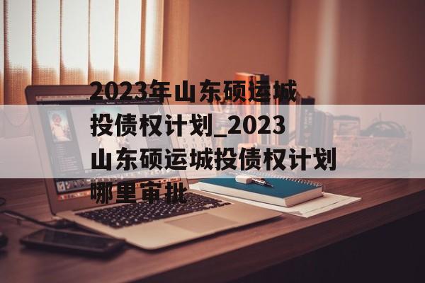 2023年山东硕运城投债权计划_2023山东硕运城投债权计划哪里审批