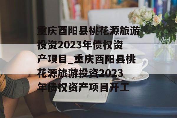 重庆酉阳县桃花源旅游投资2023年债权资产项目_重庆酉阳县桃花源旅游投资2023年债权资产项目开工