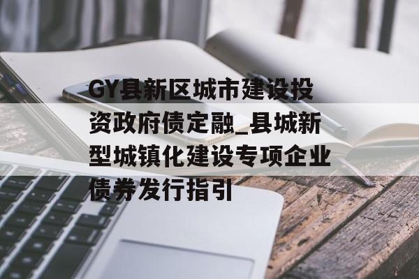 GY县新区城市建设投资政府债定融_县城新型城镇化建设专项企业债券发行指引