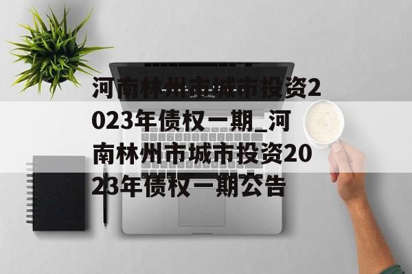 河南林州市城市投资2023年债权一期_河南林州市城市投资2023年债权一期公告