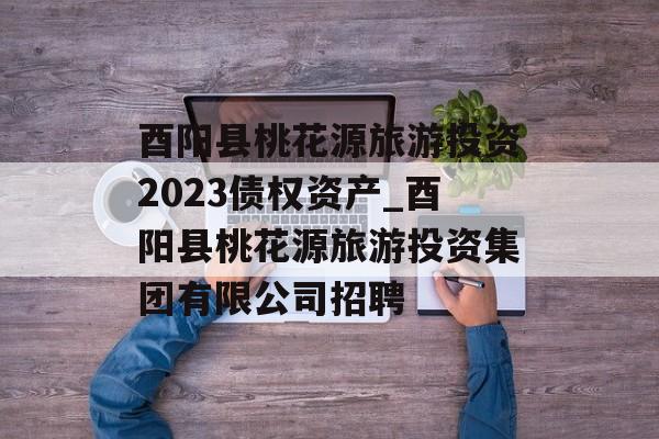 酉阳县桃花源旅游投资2023债权资产_酉阳县桃花源旅游投资集团有限公司招聘