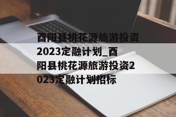 酉阳县桃花源旅游投资2023定融计划_酉阳县桃花源旅游投资2023定融计划招标