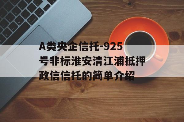 A类央企信托-925号非标淮安清江浦抵押政信信托的简单介绍