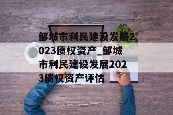 邹城市利民建设发展2023债权资产_邹城市利民建设发展2023债权资产评估