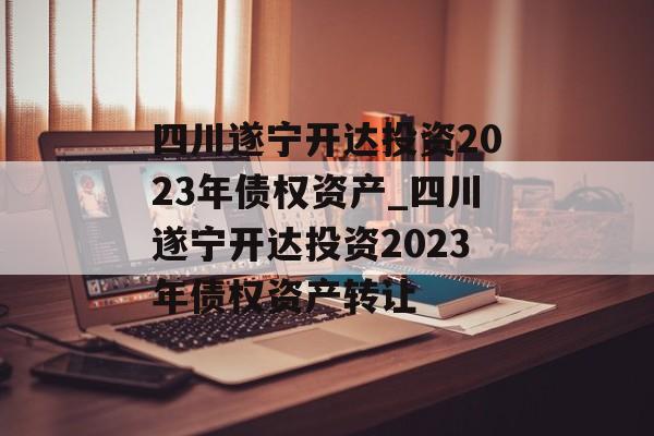 四川遂宁开达投资2023年债权资产_四川遂宁开达投资2023年债权资产转让