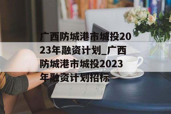 广西防城港市城投2023年融资计划_广西防城港市城投2023年融资计划招标