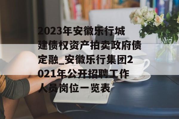 2023年安徽乐行城建债权资产拍卖政府债定融_安徽乐行集团2021年公开招聘工作人员岗位一览表