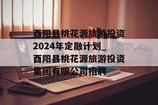 酉阳县桃花源旅游投资2024年定融计划_酉阳县桃花源旅游投资集团有限公司招聘