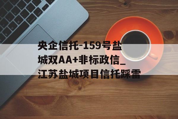 央企信托-159号盐城双AA+非标政信_江苏盐城项目信托踩雷