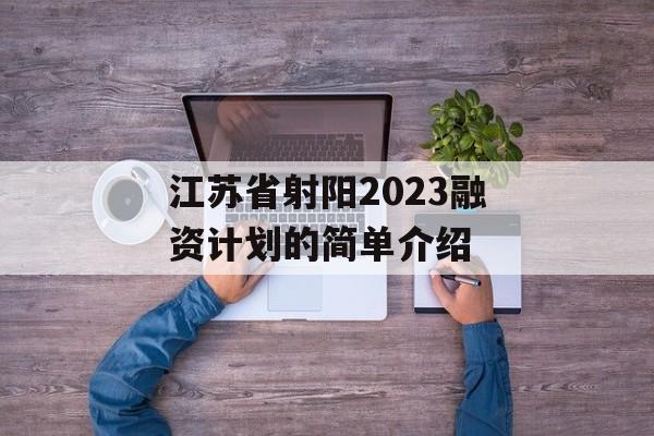 江苏省射阳2023融资计划的简单介绍