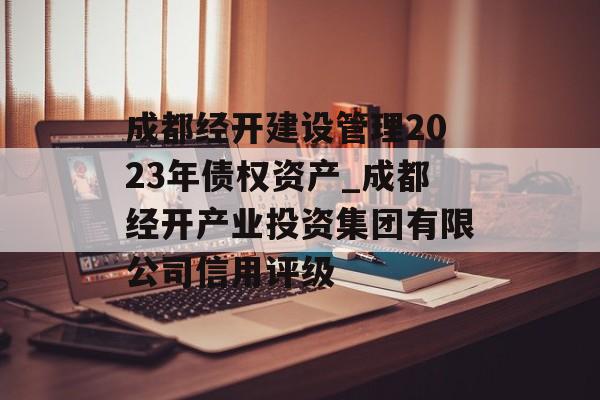 成都经开建设管理2023年债权资产_成都经开产业投资集团有限公司信用评级