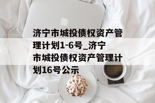 济宁市城投债权资产管理计划1-6号_济宁市城投债权资产管理计划16号公示