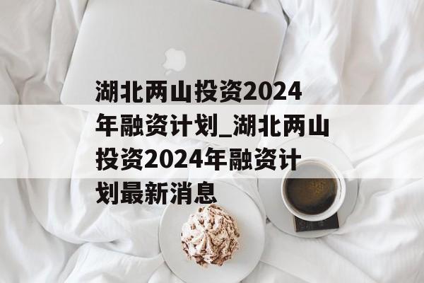 湖北两山投资2024年融资计划_湖北两山投资2024年融资计划最新消息